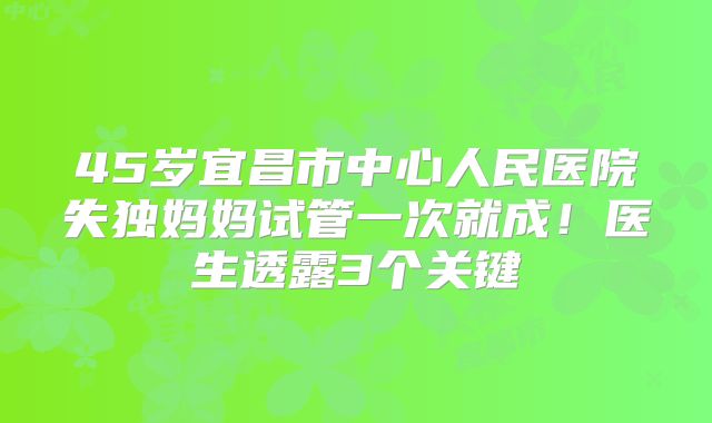 45岁宜昌市中心人民医院失独妈妈试管一次就成！医生透露3个关键