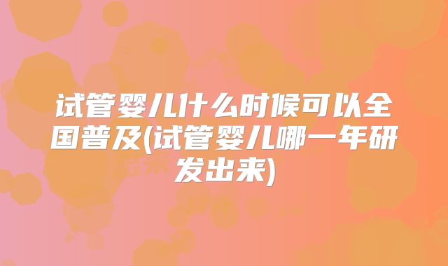 试管婴儿什么时候可以全国普及(试管婴儿哪一年研发出来)