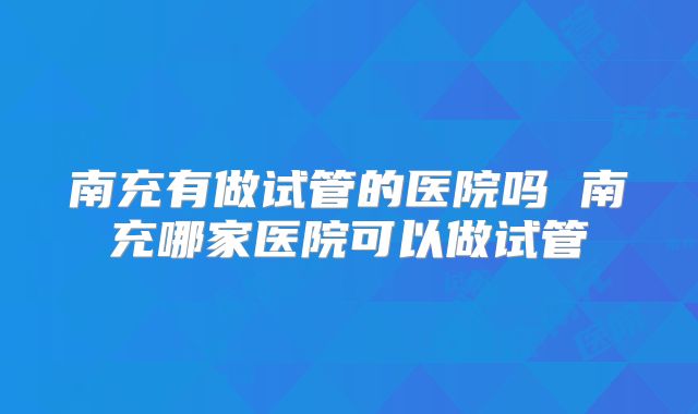 南充有做试管的医院吗 南充哪家医院可以做试管