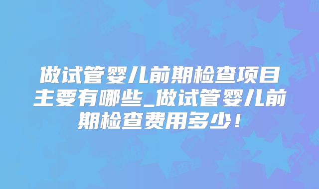 做试管婴儿前期检查项目主要有哪些_做试管婴儿前期检查费用多少!