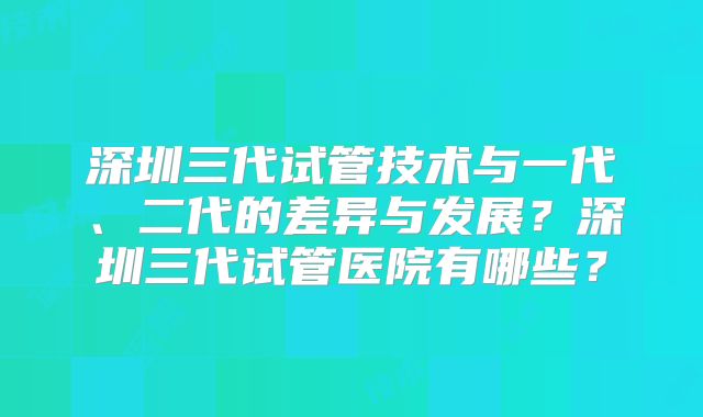 深圳三代试管技术与一代、二代的差异与发展？深圳三代试管医院有哪些？
