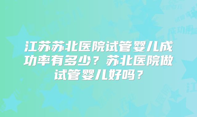 江苏苏北医院试管婴儿成功率有多少?苏北医院做试管婴儿好吗?