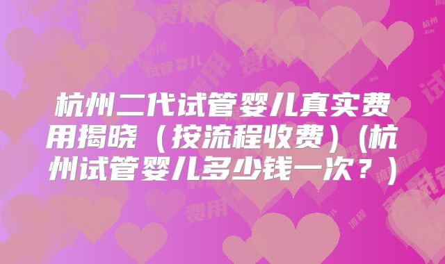 杭州二代试管婴儿真实费用揭晓（按流程收费）(杭州试管婴儿多少钱一次？)