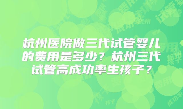 杭州医院做三代试管婴儿的费用是多少？杭州三代试管高成功率生孩子？