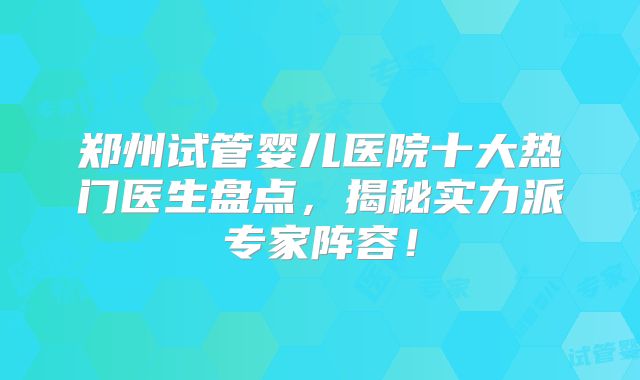 郑州试管婴儿医院十大热门医生盘点，揭秘实力派专家阵容！