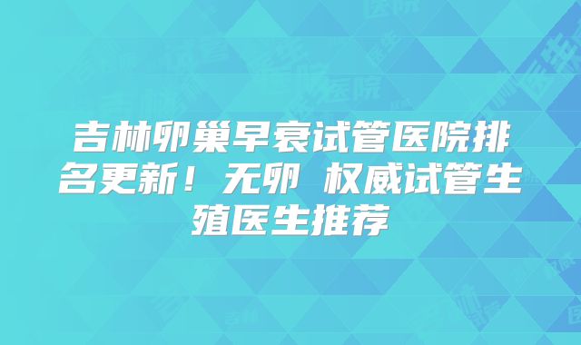 吉林卵巢早衰试管医院排名更新！无卵�权威试管生殖医生推荐