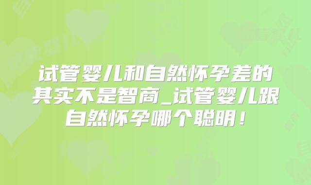 试管婴儿和自然怀孕差的其实不是智商_试管婴儿跟自然怀孕哪个聪明！