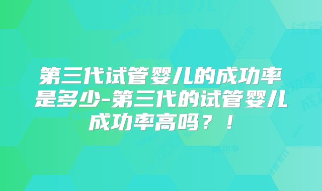 第三代试管婴儿的成功率是多少-第三代的试管婴儿成功率高吗?!