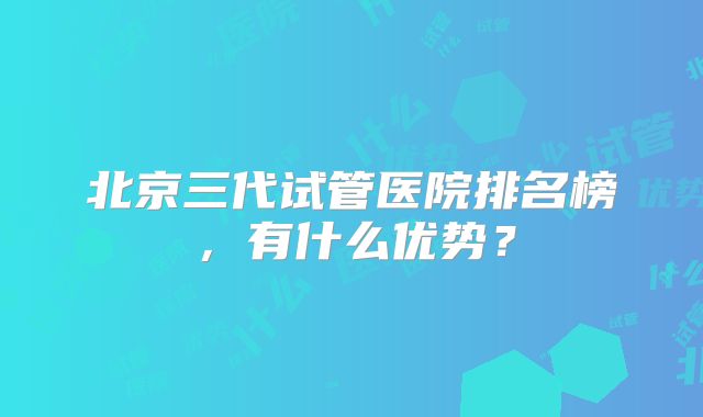 北京三代试管医院排名榜，有什么优势？