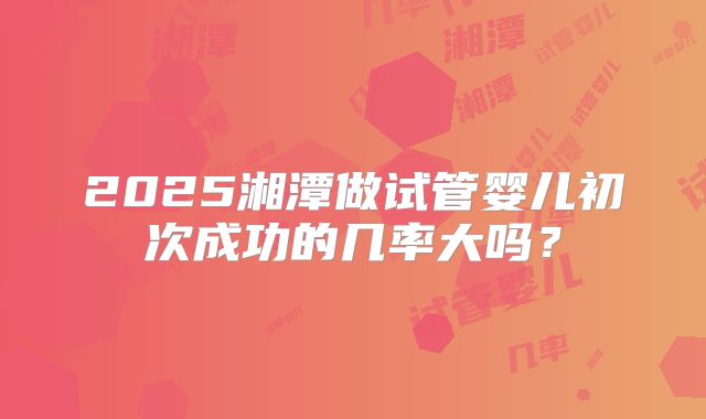 2025湘潭做试管婴儿初次成功的几率大吗？