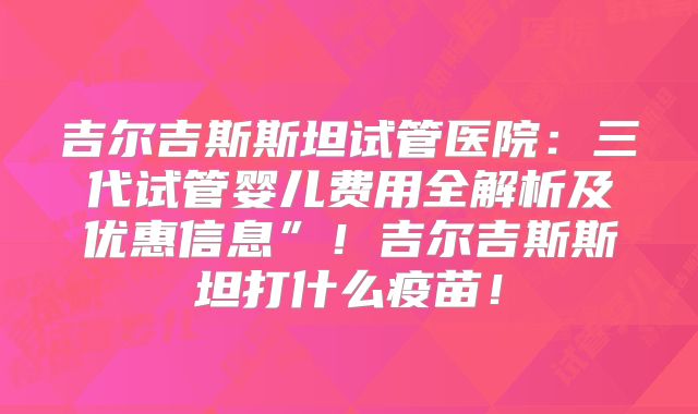 吉尔吉斯斯坦试管医院：三代试管婴儿费用全解析及优惠信息”！吉尔吉斯斯坦打什么疫苗！