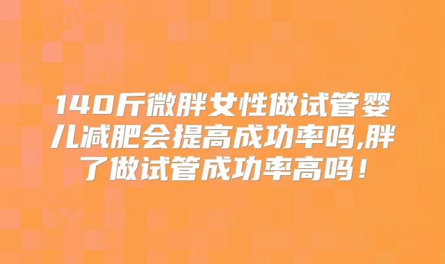 140斤微胖女性做试管婴儿减肥会提高成功率吗,胖了做试管成功率高吗!