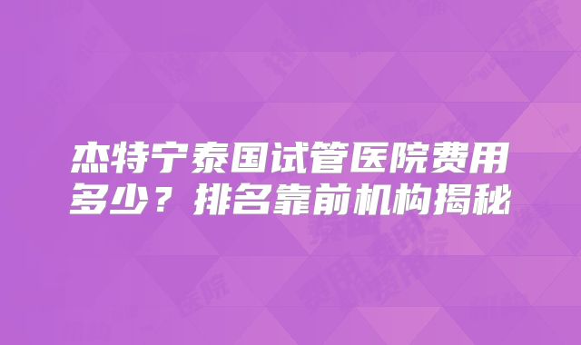 杰特宁泰国试管医院费用多少？排名靠前机构揭秘
