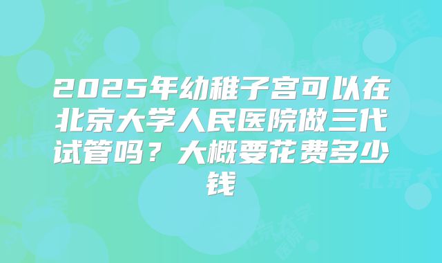 2025年幼稚子宫可以在北京大学人民医院做三代试管吗?大概要花费多少钱