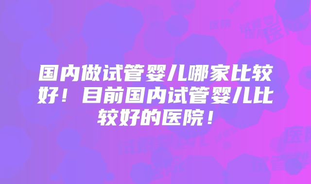 国内做试管婴儿哪家比较好！目前国内试管婴儿比较好的医院！
