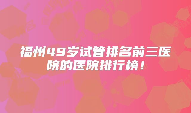 福州49岁试管排名前三医院的医院排行榜！
