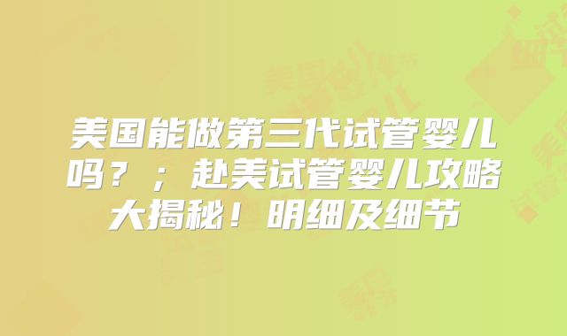 美国能做第三代试管婴儿吗？；赴美试管婴儿攻略大揭秘！明细及细节