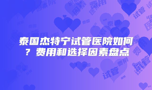 泰国杰特宁试管医院如何？费用和选择因素盘点