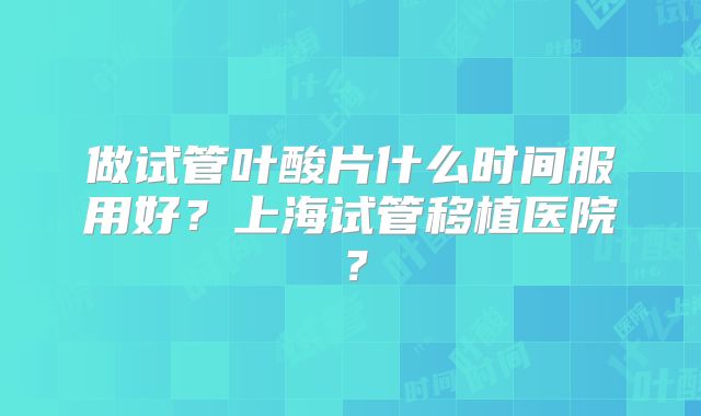 做试管叶酸片什么时间服用好？上海试管移植医院？