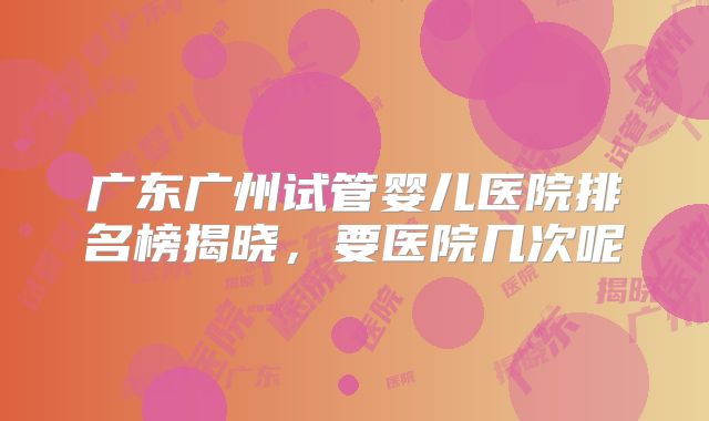 广东广州试管婴儿医院排名榜揭晓,要医院几次呢