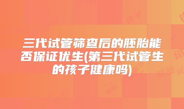 三代试管筛查后的胚胎能否保证优生(第三代试管生的孩子健康吗)