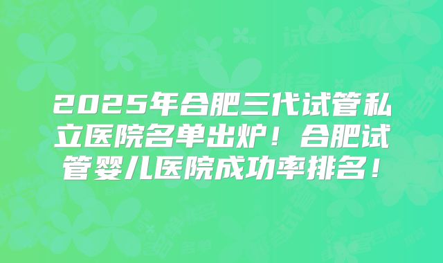 2025年合肥三代试管私立医院名单出炉!合肥试管婴儿医院成功率排名!