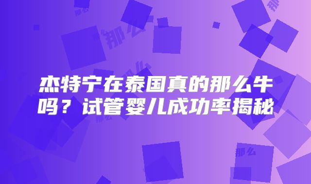 杰特宁在泰国真的那么牛吗？试管婴儿成功率揭秘
