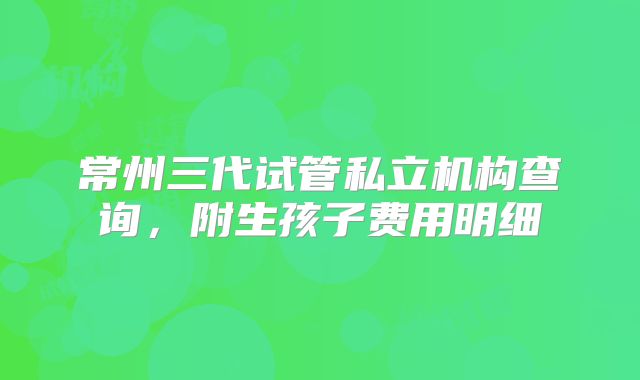 常州三代试管私立机构查询，附生孩子费用明细