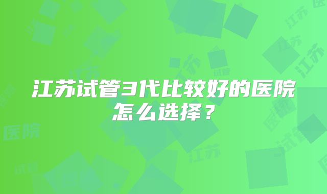 江苏试管3代比较好的医院怎么选择？