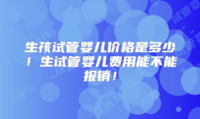生孩试管婴儿价格是多少！生试管婴儿费用能不能报销！