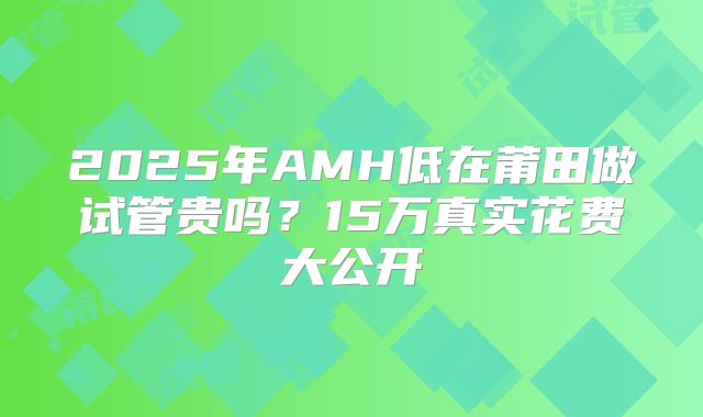 2025年AMH低在莆田做试管贵吗？15万真实花费大公开