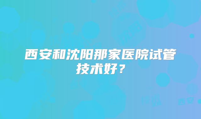 西安和沈阳那家医院试管技术好?