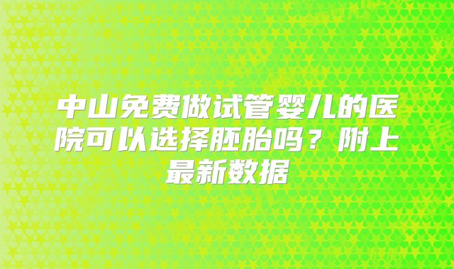 中山免费做试管婴儿的医院可以选择胚胎吗?附上最新数据
