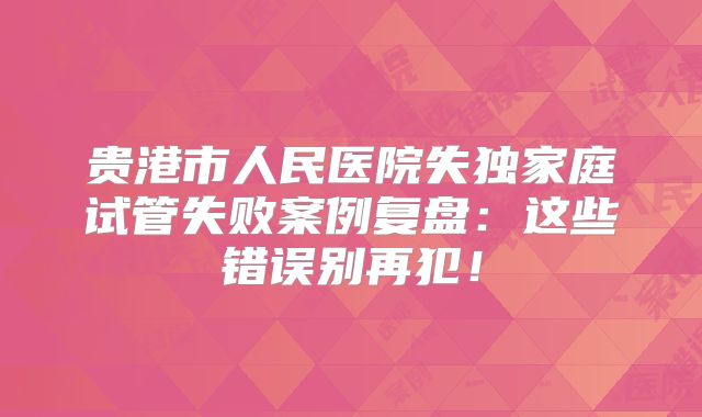 贵港市人民医院失独家庭试管失败案例复盘：这些错误别再犯！