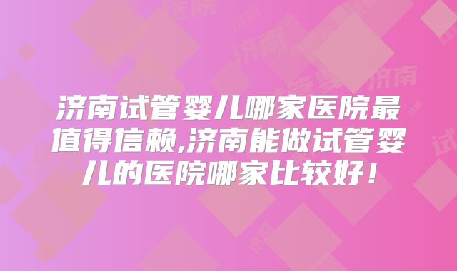 济南试管婴儿哪家医院最值得信赖,济南能做试管婴儿的医院哪家比较好！