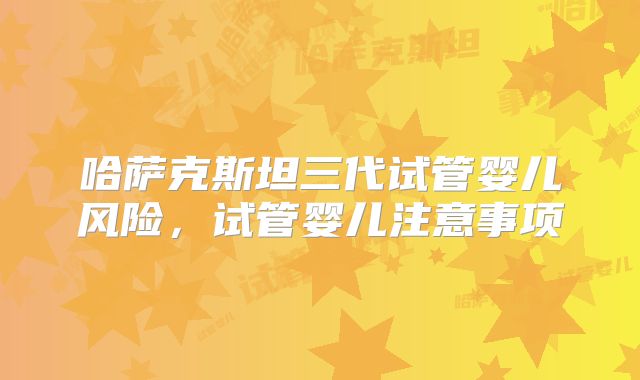 哈萨克斯坦三代试管婴儿风险，试管婴儿注意事项