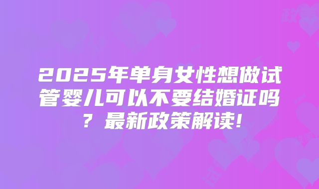 2025年单身女性想做试管婴儿可以不要结婚证吗?最新政策解读!