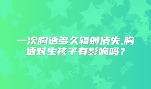 一次胸透多久辐射消失,胸透对生孩子有影响吗？