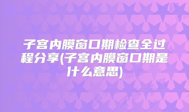 子宫内膜窗口期检查全过程分享(子宫内膜窗口期是什么意思)