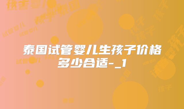 泰国试管婴儿生孩子价格多少合适-_1