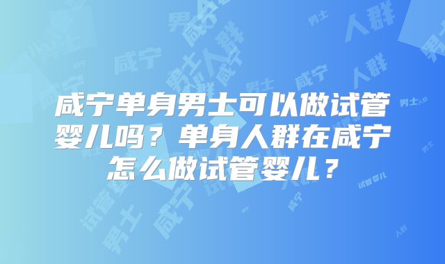 咸宁单身男士可以做试管婴儿吗？单身人群在咸宁怎么做试管婴儿？