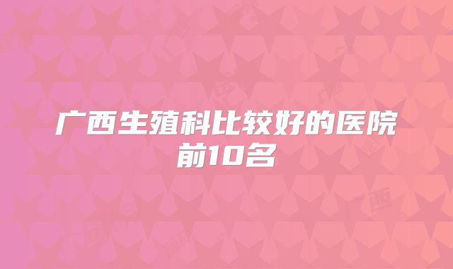 广西生殖科比较好的医院前10名