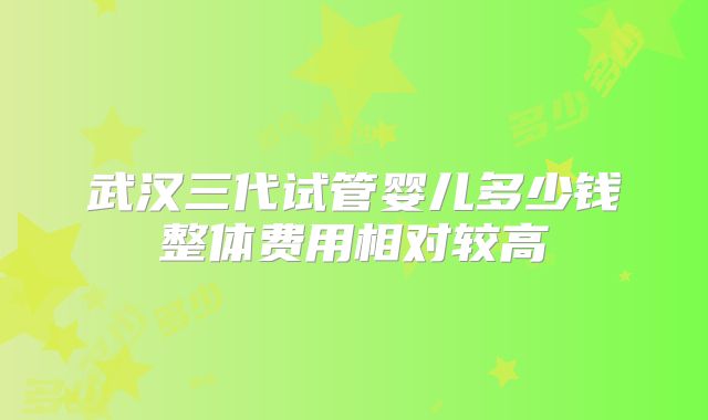 武汉三代试管婴儿多少钱整体费用相对较高
