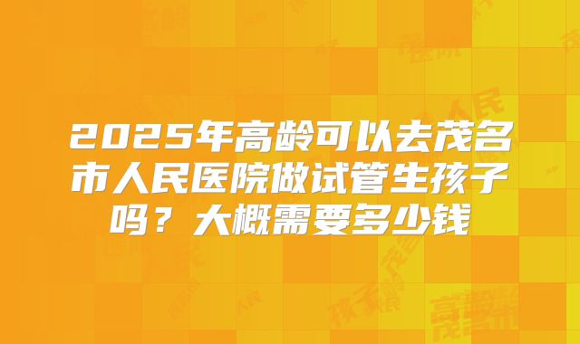 2025年高龄可以去茂名市人民医院做试管生孩子吗?大概需要多少钱