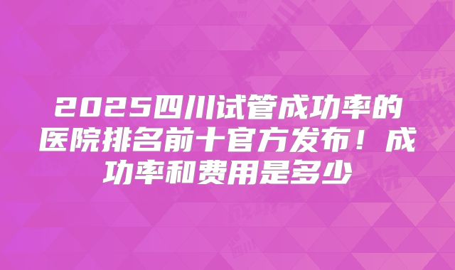 2025四川试管成功率的医院排名前十官方发布！成功率和费用是多少
