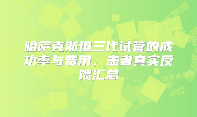 哈萨克斯坦三代试管的成功率与费用,患者真实反馈汇总