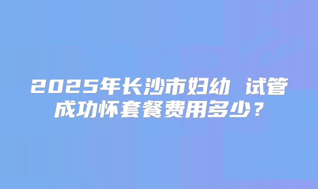 2025年长沙市妇幼 试管成功怀套餐费用多少？