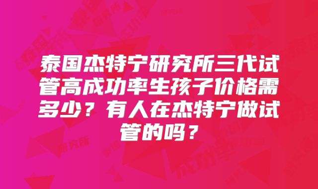 泰国杰特宁研究所三代试管高成功率生孩子价格需多少?有人在杰特宁做试管的吗?