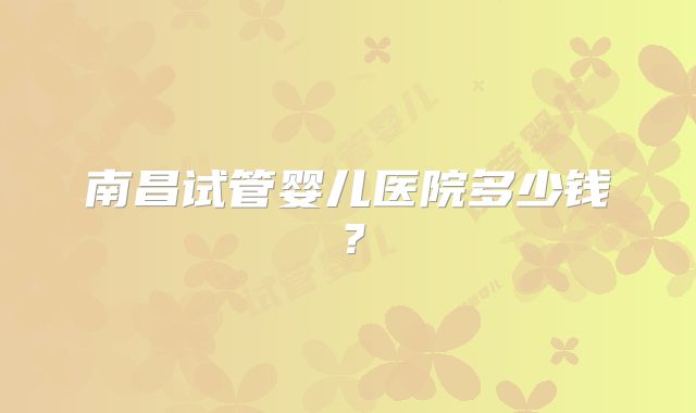 南昌试管婴儿医院多少钱？