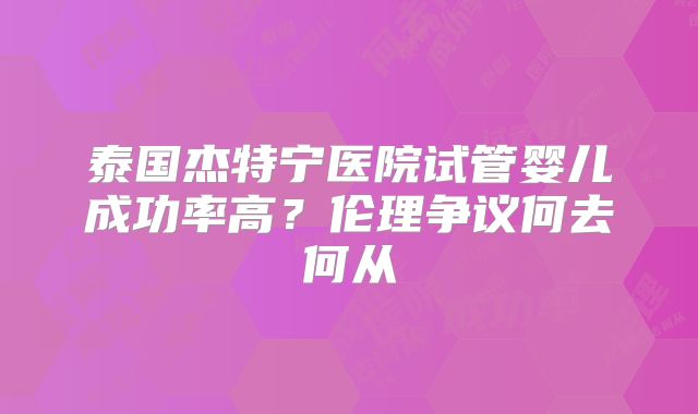 泰国杰特宁医院试管婴儿成功率高？伦理争议何去何从